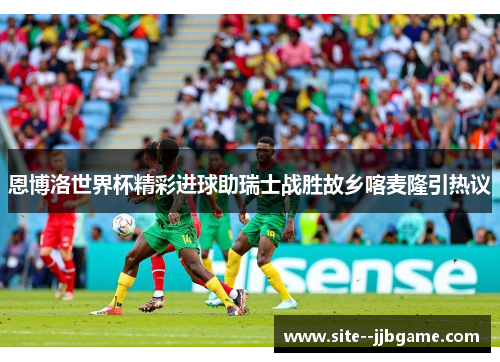 恩博洛世界杯精彩进球助瑞士战胜故乡喀麦隆引热议